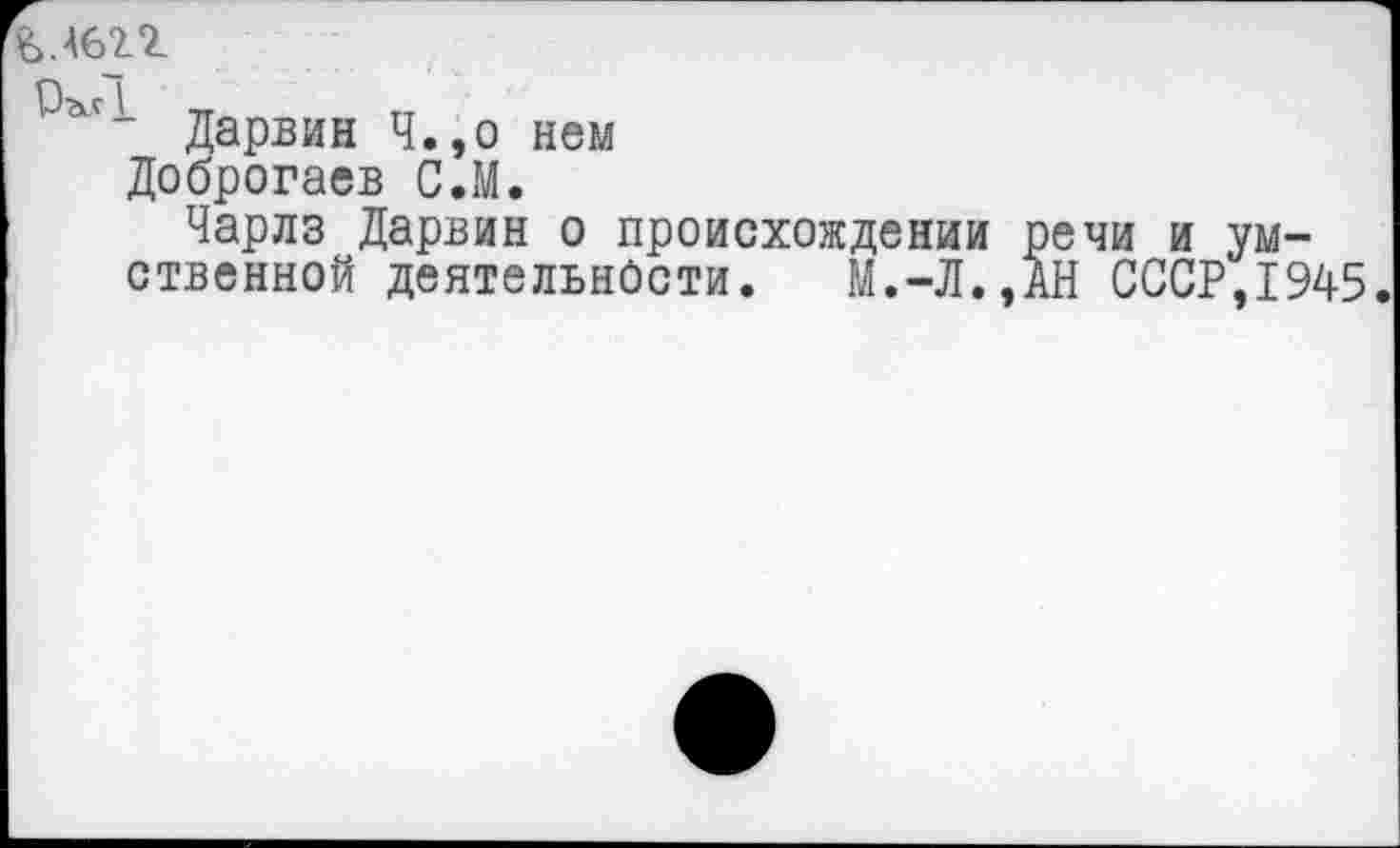 ﻿Ь.Ш
Дарвин Ч.,о нем
Доброгаев С.М.
Чарлз Дарвин о происхождении речи и умственной деятельности. М.-Л.,АН СССР,1945.